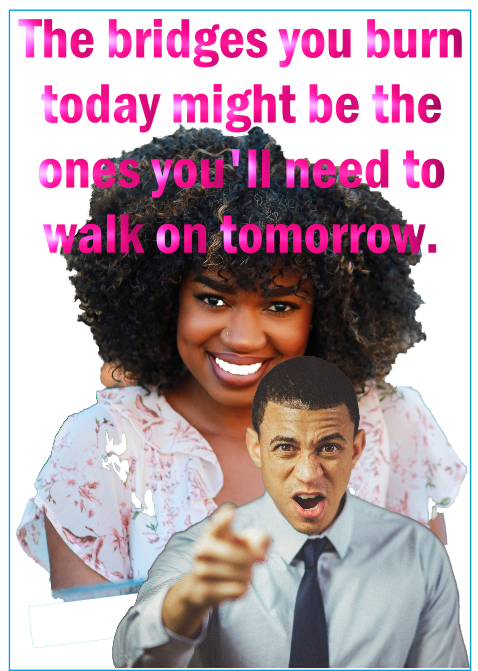 The bridge you burn today might be the ones you'll need to walk on tomorrow.